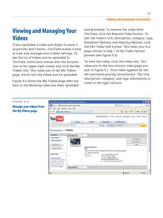 VIEWING AND MANAGING YOUR VIDEOS
175
Viewing and Managing Your
Videos
If you uploaded a video and forgot to mark it
as private, don’t worry—YouTube makes it easy
to view and manage your videos’ settings. To
see the list of videos you’ve uploaded to
YouTube, hover your mouse over the Account
link in the upper-right corner and click the My
Videos link. This takes you to the My Videos
page, which lists the videos you’ve uploaded.
Figure 9.6 shows the My Videos page after my
Sam in the Morning video has been uploaded
and processed. To remove the video from
YouTube, click the Remove Video button. To
edit the video’s title, description, category, tags,
Broadcast Options, and Sharing Options, click
the Edit Video Info button. This takes you to a
page similar to step 1 of the Video Upload
process (see Figure 9.3).
To view the video, click the video link. This
takes you to the two-column video page you
saw in Figure 9.1. Your video appears on the
left and starts playing immediately. The title,
description, category, and tags information is
listed in the right column.
FIGURE 9.6
Manage your videos from
the My Videos page.
 