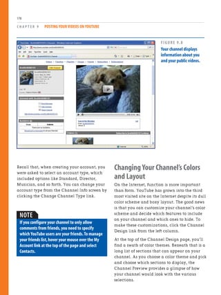 Recall that, when creating your account, you
were asked to select an account type, which
included options like Standard, Director,
Musician, and so forth. You can change your
account type from the Channel Info screen by
clicking the Change Channel Type link.
C H A P T E R 9 POSTING YOUR VIDEOS ON YOUTUBE
178
Changing Your Channel’s Colors
and Layout
On the Internet, function is more important
than form. YouTube has grown into the third
most visited site on the Internet despite its dull
color scheme and boxy layout. The good news
is that you can customize your channel’s color
scheme and decide which features to include
on your channel and which ones to hide. To
make these customizations, click the Channel
Design link from the left column.
At the top of the Channel Design page, you’ll
find a swath of color themes. Beneath that is a
long list of sections that can appear on your
channel. As you choose a color theme and pick
and choose which sections to display, the
Channel Preview provides a glimpse of how
your channel would look with the various
selections.
FIGURE 9.8
Your channel displays
information about you
and your public videos.
NOTE
If you configure your channel to only allow
comments from friends,you need to specify
which YouTube users are your friends.To manage
your friends list,hover your mouse over the My
Account link at the top of the page and select
Contacts.
 