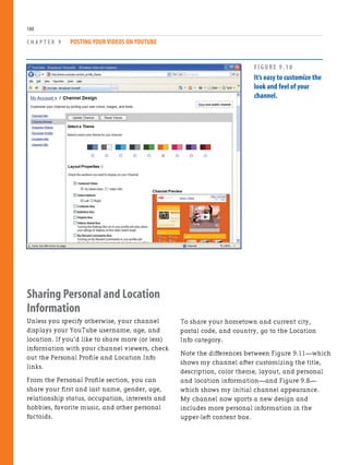 Sharing Personal and Location
Information
Unless you specify otherwise, your channel
displays your YouTube username, age, and
location. If you’d like to share more (or less)
information with your channel viewers, check
out the Personal Profile and Location Info
links.
From the Personal Profile section, you can
share your first and last name, gender, age,
relationship status, occupation, interests and
hobbies, favorite music, and other personal
factoids.
C H A P T E R 9 POSTING YOUR VIDEOS ON YOUTUBE
180
To share your hometown and current city,
postal code, and country, go to the Location
Info category.
Note the differences between Figure 9.11—which
shows my channel after customizing the title,
description, color theme, layout, and personal
and location information—and Figure 9.8—
which shows my initial channel appearance.
My channel now sports a new design and
includes more personal information in the
upper-left content box.
FIGURE 9.10
It’s easy to customize the
look and feel of your
channel.
 