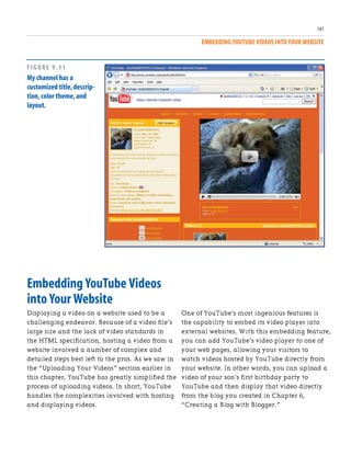 EMBEDDING YOUTUBE VIDEOS INTO YOUR WEBSITE
181
Embedding YouTube Videos
into Your Website
Displaying a video on a website used to be a
challenging endeavor. Because of a video file’s
large size and the lack of video standards in
the HTML specification, hosting a video from a
website involved a number of complex and
detailed steps best left to the pros. As we saw in
the “Uploading Your Videos” section earlier in
this chapter, YouTube has greatly simplified the
process of uploading videos. In short, YouTube
handles the complexities involved with hosting
and displaying videos.
One of YouTube’s most ingenious features is
the capability to embed its video player into
external websites. With this embedding feature,
you can add YouTube’s video player to one of
your web pages, allowing your visitors to
watch videos hosted by YouTube directly from
your website. In other words, you can upload a
video of your son’s first birthday party to
YouTube and then display that video directly
from the blog you created in Chapter 6,
“Creating a Blog with Blogger.”
FIGURE 9.11
My channel has a
customized title,descrip-
tion,color theme,and
layout.
 