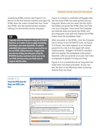 EMBEDDING YOUTUBE VIDEOS INTO YOUR WEBSITE
183
Figure 9.12 shows a screenshot of Blogger after
the YouTube HTML has been pasted into my
blog post. Make sure you select the Edit Html
tab before you paste the HTML from YouTube
into your blog post. If you have the Compose
tab selected when you paste the HTML into
your blog post, your post will display the HTML
rather than the embedded video.
After you paste in the HTML, click the Compose
tab to return to the WYSIWYG view. As Figure
9.13 shows, the video appears as an outlined
square with a red X in the upper-left corner.
Unfortunately, Blogger’s WYSIWYG interface
does not display the embedded video player.
However, after you publish your post, the video
is displayed to people visiting your blog.
Figure 9.14 is a screenshot of my blog after this
latest entry has been published. As you can
see, the Sam in the Morning video is playing
directly from my blog!
underlying HTML content (see Figure 9.12).
Return to the first browser window and copy the
HTML from the video’s Embed text box. Paste
this HTML into the second browser window,
adding it to the content of your blog post.
TIP
I typically write my blog posts using the WYSIWYG
interface,as it makes it easy to apply formatting,
add images,and create hyperlinks.To add the
embedded video player,however,you need to use
the raw HTML editing interface.I suggest that
you start by writing your blog post using the
WYSIWYG interface and then switch over to the
raw HTML interface when you finish and are
ready to add the video.
FIGURE 9.12
Paste the HTML into the
blog’s raw HTML inter-
face.
 