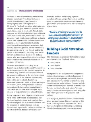 Facebook is a social networking website that
attracts more than 70 million visitors per
month. Like MySpace (see Chapter 8,
“Hanging Out and Making Friends at
MySpace”), Facebook is a place where you can
create a profile, post news and pictures about
yourself, and stay in touch with friends both
near and far. Although MySpace and Facebook
share a lot in common, they differ in some key
areas. As you’ll recall, your profile on MySpace
can be seen by everyone, and new friends are
usually added to your social network by
meeting the friends of your friends (and their
friends). Facebook profiles, on the other hand,
are accessible only to your friends and to the
people in your networks. Building your social
network in Facebook is more about finding
people who went to your high school or college
or who work at the same company or live in
the same city as you.
Facebook was created in 2004 by Mark
Zuckerberg, a student at Harvard University, as
an online community for Harvard students. At
the time, only Harvard students could create
an account and log on to the site. Before long,
more than half of the Harvard student body
had profiles on Facebook. Zuckerberg
expanded Facebook’s reach to other Ivy League
schools and, later, to high schools and large
corporations. Only people who could prove
they belonged to these select colleges, high
schools, or corporations were allowed to join.
Today, anyone at least 13 years old who has a
valid email address can join Facebook, but
Facebook’s policies, tools, and user interface
still encourage its use as a communication tool
for members in a shared group, such as
alumni from a particular college or residents of
a particular town. Because of its large user
C H A P T E R 1 0 STAYING CONNECTED WITH FACEBOOK
188
base and its focus on bringing together
members of large groups, Facebook is an ideal
place to reconnect with past classmates or to
get to know your coworkers or residents in your
city or town.
“Because of its large user base and its
focus on bringing together members of
large groups,Facebook is an ideal place
to reconnect with past classmates.”
Building a Social Network on
Facebook
The three main ingredients that make up your
social network on Facebook follow:
. Your profile
. Your friends
. Your networks
Your profile is the conglomeration of personal
information that you provide to Facebook. It
can include your gender, birth date, political
and religious views, contact information, rela-
tionship status, and a picture. You can include
information about your hobbies, interests, and
favorite movies, books, and music. You can
share information about your current employer
and where you went to high school and
college.
Like MySpace, Facebook allows you to denote
other users as friends. The next section of this
book, “Finding Friends on Facebook,” walks
through the process of locating and adding
friends from Facebook’s vast user database.
 