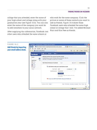 FINDING FRIENDS ON FACEBOOK
191
college that you attended, enter the name of
your high school and college along with your
graduation year (see Figure 10.3). You can also
enter the name of the company you work for
to add coworkers to your social network.
After supplying this information, Facebook lists
other users who attended the same schools or
who work for the same company. Click the
picture or name of those contacts you want to
add as friends. Figure 10.4 shows those
Facebook users who attended the same high
school or college that I did. I’ve added Michael
Blair and Kim Fees as friends.
FIGURE 10.2
Add friends by importing
your email address book.
 
