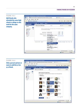 FINDING FRIENDS ON FACEBOOK
193
FIGURE 10.3
Add friends who
attended the same high
school or college or who
work for the same
company.
FIGURE 10.4
Click a person’s picture or
name to add him or her
as a friend.
 