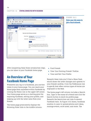 After completing these three introductory steps,
you are taken to your Facebook home page.
An Overview of Your
Facebook Home Page
Whenever you log in to Facebook, you are first
taken to your home page. You can reach your
home page from anywhere within Facebook by
clicking the Home link in the upper left corner.
Your home page serves as a starting point for
exploring Facebook, editing your profile, and
keeping up with the latest news from your
friends.
The home page prominently displays the
following three links in the middle column:
C H A P T E R 1 0 STAYING CONNECTED WITH FACEBOOK
194
. Find Friends
. View Your Existing Friends’ Profiles
. View and Edit Your Profile
Beneath these links you’ll find a News Feed,
which shows the latest changes and updates to
your friends’ profiles. Click the Preferences link
to specify how often various types of stories are
displayed in the feed.
The home page’s left column includes a Search
box. Type in the name of a friend and click the
Search button to reach his profile page.
Beneath the Search box are links to several
Facebook tools. As Figure 10.6 shows, Facebook
enables its users to upload photos and videos,
manage events, write notes, and more. The
FIGURE 10.5
Enter your city name to
join a local network.
 