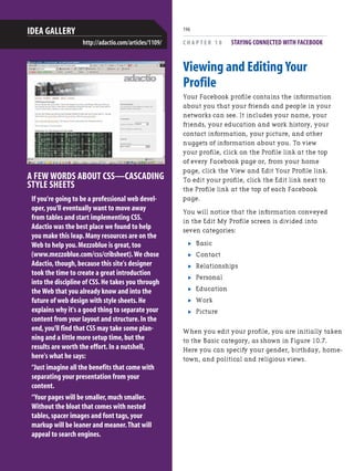 C H A P T E R 1 0 STAYING CONNECTED WITH FACEBOOK
196
A FEW WORDS ABOUT CSS—CASCADING
STYLE SHEETS
If you're going to be a professional web devel-
oper,you'll eventually want to move away
from tables and start implementing CSS.
Adactio was the best place we found to help
you make this leap.Many resources are on the
Web to help you.Mezzoblue is great,too
(www.mezzoblue.com/css/cribsheet).We chose
Adactio,though,because this site's designer
took the time to create a great introduction
into the discipline of CSS.He takes you through
the Web that you already know and into the
future of web design with style sheets.He
explains why it's a good thing to separate your
content from your layout and structure.In the
end,you'll find that CSS may take some plan-
ning and a little more setup time,but the
results are worth the effort.In a nutshell,
here's what he says:
“Just imagine all the benefits that come with
separating your presentation from your
content.
“Your pages will be smaller,much smaller.
Without the bloat that comes with nested
tables,spacer images and font tags,your
markup will be leaner and meaner.That will
appeal to search engines.
IDEA GALLERY
http://adactio.com/articles/1109/
Viewing and Editing Your
Profile
Your Facebook profile contains the information
about you that your friends and people in your
networks can see. It includes your name, your
friends, your education and work history, your
contact information, your picture, and other
nuggets of information about you. To view
your profile, click on the Profile link at the top
of every Facebook page or, from your home
page, click the View and Edit Your Profile link.
To edit your profile, click the Edit link next to
the Profile link at the top of each Facebook
page.
You will notice that the information conveyed
in the Edit My Profile screen is divided into
seven categories:
. Basic
. Contact
. Relationships
. Personal
. Education
. Work
. Picture
When you edit your profile, you are initially taken
to the Basic category, as shown in Figure 10.7.
Here you can specify your gender, birthday, home-
town, and political and religious views.
 