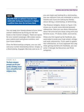 VIEWING AND EDITING YOUR PROFILE
197
you are single and looking for a relationship,
you can indicate if you are interested in men or
women and if you are looking for friends,
casual dating, a relationship, or networking.
The Personal category, shown in Figure 10.8,
allows you to enter more detailed personal
information. Here you can share information
about the activities you enjoy along with your
favorite music, TV shows, books, and movies.
When you first signed up for Facebook, you
were asked to enter your high school, college,
and work information. If you need to update
that information, or if you bypassed that step
when getting started with Facebook, you can
enter it through the Education and Work
categories.
You can keep your friends abreast of your latest
contact information by filling out the text
boxes in the Contact category. There are inputs
for your instant messenger (IM) screen names,
your mobile and land phone numbers, and
your home address.
From the Relationships category, you can indi-
cate your current relationship status—Single, In
a Relationship, Engaged, Married, and so on. If
NOTE
All profile fields are optional.If you don’t feel
comfortable sharing your hometown or religious
or political views,leave the text boxes blank.
FIGURE 10.7
The Basic category
prompts you for your
gender,birthday,home-
town,and political and
religious views.
 