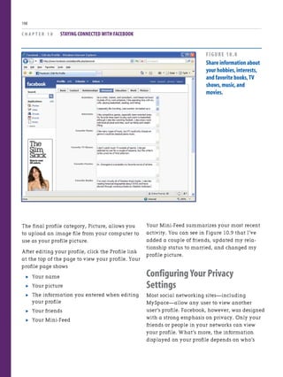 The final profile category, Picture, allows you
to upload an image file from your computer to
use as your profile picture.
After editing your profile, click the Profile link
at the top of the page to view your profile. Your
profile page shows
. Your name
. Your picture
. The information you entered when editing
your profile
. Your friends
. Your Mini-Feed
C H A P T E R 1 0 STAYING CONNECTED WITH FACEBOOK
198
Your Mini-Feed summarizes your most recent
activity. You can see in Figure 10.9 that I’ve
added a couple of friends, updated my rela-
tionship status to married, and changed my
profile picture.
Configuring Your Privacy
Settings
Most social networking sites—including
MySpace—allow any user to view another
user’s profile. Facebook, however, was designed
with a strong emphasis on privacy. Only your
friends or people in your networks can view
your profile. What’s more, the information
displayed on your profile depends on who’s
FIGURE 10.8
Share information about
your hobbies,interests,
and favorite books,TV
shows,music,and
movies.
 