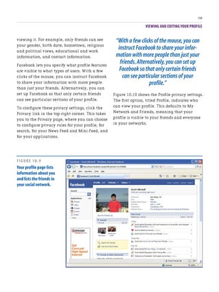 VIEWING AND EDITING YOUR PROFILE
199
viewing it. For example, only friends can see
your gender, birth date, hometown, religious
and political views, educational and work
information, and contact information.
Facebook lets you specify what profile features
are visible to what types of users. With a few
clicks of the mouse, you can instruct Facebook
to share your information with more people
than just your friends. Alternatively, you can
set up Facebook so that only certain friends
can see particular sections of your profile.
To configure these privacy settings, click the
Privacy link in the top-right corner. This takes
you to the Privacy page, where you can choose
to configure privacy rules for your profile, for
search, for your News Feed and Mini-Feed, and
for your applications.
“With a few clicks of the mouse,you can
instruct Facebook to share your infor-
mation with more people than just your
friends.Alternatively,you can set up
Facebook so that only certain friends
can see particular sections of your
profile.”
Figure 10.10 shows the Profile privacy settings.
The first option, titled Profile, indicates who
can view your profile. This defaults to My
Network and Friends, meaning that your
profile is visible to your friends and everyone
in your networks.
FIGURE 10.9
Your profile page lists
information about you
and lists the friends in
your social network.
 