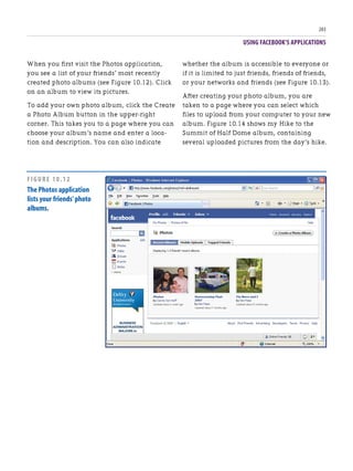 USING FACEBOOK’S APPLICATIONS
203
When you first visit the Photos application,
you see a list of your friends’ most recently
created photo albums (see Figure 10.12). Click
on an album to view its pictures.
To add your own photo album, click the Create
a Photo Album button in the upper-right
corner. This takes you to a page where you can
choose your album’s name and enter a loca-
tion and description. You can also indicate
whether the album is accessible to everyone or
if it is limited to just friends, friends of friends,
or your networks and friends (see Figure 10.13).
After creating your photo album, you are
taken to a page where you can select which
files to upload from your computer to your new
album. Figure 10.14 shows my Hike to the
Summit of Half Dome album, containing
several uploaded pictures from the day’s hike.
FIGURE 10.12
The Photos application
lists your friends’photo
albums.
 