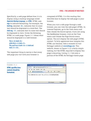 HTML—THE LANGUAGE OF WEB PAGES
209
Specifically, a web page defines how it is to
display using a markup language called
Hypertext Markup Language, or HTML. HTML uses
tags to indicate formatting. For example, the
bold tag, denoted <b>, indicates that its inner
text should be displayed in a bold font. The
italic tag, <i>, indicates that its inner text should
be displayed in italic. Given the following
HTML in a web page, Figure 11.1 shows what
would be displayed in a web browser.
This is <b>bold</b>
while this is <i>italic</i>.
This,you’ll see,is both <b><i>bold and
italic</i></b>.
The important thing to realize is that every
web page you visit with your browser is
composed of HTML. It is this markup that
describes how to display the web page in your
browser.
When you visit a web page through a web
browser, you can view the web page’s HTML. In
Internet Explorer, go to the View menu and
then choose the Source option; if you are using
the SeaMonkey browser, click on the View
menu and choose the Page Source menu
option. This will display the web page’s HTML
content. To fully appreciate how complex this
HTML can become, take a moment to visit
Kellogg’s website at www.kelloggs.com. This
website, shown in Figure 11.2, is fairly simple
looking, but the HTML required to display this
page is daunting. Listing 11.1 lists only a
portion of the HTML for Kellogg’s home page.
FIGURE 11.1
HTML specifies how
content should be
formatted.
 