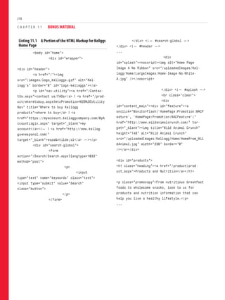 Listing 11.1 A Portion of the HTML Markup for Kellggs
Home Page
<body id=”home”>
<div id=”wrapper”>
<div id=”header”>
<a href=”/”><img
src=”/images/logo_kelloggs.gif” alt=”Kel-
logg’s” border=”0” id=”logo-kelloggs”></a>
<p id=”nav-utility”><a href=”/Contac-
tUs.aspx”>contact us/FAQs</a> | <a href=”/prod-
uct/wheretobuy.aspx?mtcPromotion=W2B%3EUtility
Nav” title=”Where to buy Kellogg
products”>where to buy</a> | <a
href=”https://myaccount.kelloggcompany.com/MyA
ccountLogin.aspx” target=”_blank”>my
account</a><!— | <a href=”http://www.kellog-
gsenespanol.com/”
target=”_blank”>espa&ntilde;ol</a> —></p>
<div id=”search-global”>
<form
action=”/Search/Search.aspx?langtype=1033”
method=”post”>
<p>
<input
type=”text” name=”keywords” class=”text”>
<input type=”submit” value=”Search”
class=”button”>
</p>
</form>
C H A P T E R 1 1 BONUS MATERIAL
210
</div> <!— #search-global —>
</div> <!— #header —>
...
<div
id=”splash”><noscript><img alt=”Home Page
Image A No Ribbon” src=”/uploadedImages/Kel-
logg/Home/LargeImages/Home-Image-No-White-
A.jpg” /></noscript>
</div> <!— #splash —>
<br class=”clear”>
<div
id=”content_main”><div id=”feature”><a
onclick=”MonitorFlash(‘HomePage:Promotion:WACF
eature’, ‘HomePage:Promotion:WACFeature’)”
href=”http://www.wildanimalcrunch.com/” tar-
get=”_blank”><img title=”Wild Animal Crunch”
height=”148” alt=”Wild Animal Crunch”
src=”/uploadedImages/Kellogg/Home/HomeProm_Wil
dAnimal.jpg” width=”236” border=”0”
/></a></div>
<div id=”products”>
<h1 class=”heading”><a href=”/product/prod-
uct.aspx”>Products and Nutrition</a></h1>
<p class=”promocopy”>From nutritious breakfast
foods to wholesome snacks, look to us for
products and nutrition information that can
help you live a healthy lifestyle.</p>
...
 