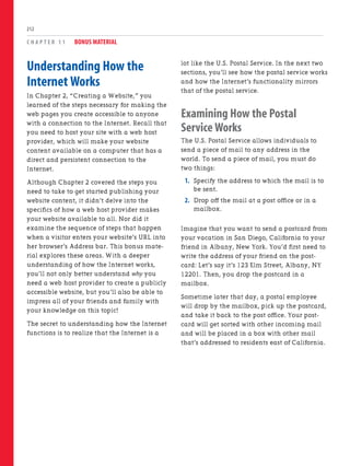 C H A P T E R 1 1 BONUS MATERIAL
212
lot like the U.S. Postal Service. In the next two
sections, you’ll see how the postal service works
and how the Internet’s functionality mirrors
that of the postal service.
Examining How the Postal
Service Works
The U.S. Postal Service allows individuals to
send a piece of mail to any address in the
world. To send a piece of mail, you must do
two things:
1. Specify the address to which the mail is to
be sent.
2. Drop off the mail at a post office or in a
mailbox.
Imagine that you want to send a postcard from
your vacation in San Diego, California to your
friend in Albany, New York. You’d first need to
write the address of your friend on the post-
card: Let’s say it’s 123 Elm Street, Albany, NY
12201. Then, you drop the postcard in a
mailbox.
Sometime later that day, a postal employee
will drop by the mailbox, pick up the postcard,
and take it back to the post office. Your post-
card will get sorted with other incoming mail
and will be placed in a box with other mail
that’s addressed to residents east of California.
Understanding How the
Internet Works
In Chapter 2, “Creating a Website,” you
learned of the steps necessary for making the
web pages you create accessible to anyone
with a connection to the Internet. Recall that
you need to host your site with a web host
provider, which will make your website
content available on a computer that has a
direct and persistent connection to the
Internet.
Although Chapter 2 covered the steps you
need to take to get started publishing your
website content, it didn’t delve into the
specifics of how a web host provider makes
your website available to all. Nor did it
examine the sequence of steps that happen
when a visitor enters your website’s URL into
her browser’s Address bar. This bonus mate-
rial explores these areas. With a deeper
understanding of how the Internet works,
you’ll not only better understand why you
need a web host provider to create a publicly
accessible website, but you’ll also be able to
impress all of your friends and family with
your knowledge on this topic!
The secret to understanding how the Internet
functions is to realize that the Internet is a
 