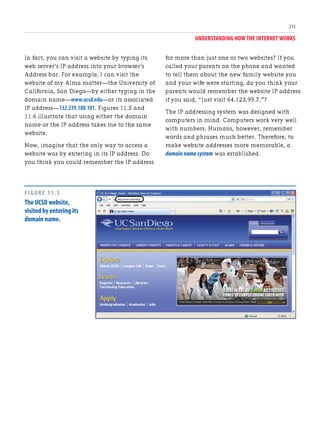 UNDERSTANDING HOW THE INTERNET WORKS
215
In fact, you can visit a website by typing its
web server’s IP address into your browser’s
Address bar. For example, I can visit the
website of my Alma matter—the University of
California, San Diego—by either typing in the
domain name—www.ucsd.edu—or its associated
IP address—132.239.180.101. Figures 11.5 and
11.6 illustrate that using either the domain
name or the IP address takes me to the same
website.
Now, imagine that the only way to access a
website was by entering in its IP address. Do
you think you could remember the IP address
for more than just one or two websites? If you
called your parents on the phone and wanted
to tell them about the new family website you
and your wife were starting, do you think your
parents would remember the website IP address
if you said, “Just visit 64.123.99.7.”?
The IP addressing system was designed with
computers in mind. Computers work very well
with numbers. Humans, however, remember
words and phrases much better. Therefore, to
make website addresses more memorable, a
domain name system was established.
FIGURE 11.5
The UCSD website,
visited by entering its
domain name.
 