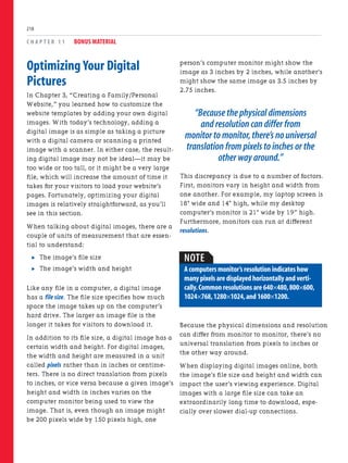 Optimizing Your Digital
Pictures
In Chapter 3, “Creating a Family/Personal
Website,” you learned how to customize the
website templates by adding your own digital
images. With today’s technology, adding a
digital image is as simple as taking a picture
with a digital camera or scanning a printed
image with a scanner. In either case, the result-
ing digital image may not be ideal—it may be
too wide or too tall, or it might be a very large
file, which will increase the amount of time it
takes for your visitors to load your website’s
pages. Fortunately, optimizing your digital
images is relatively straightforward, as you’ll
see in this section.
When talking about digital images, there are a
couple of units of measurement that are essen-
tial to understand:
. The image’s file size
. The image’s width and height
Like any file in a computer, a digital image
has a file size. The file size specifies how much
space the image takes up on the computer’s
hard drive. The larger an image file is the
longer it takes for visitors to download it.
In addition to its file size, a digital image has a
certain width and height. For digital images,
the width and height are measured in a unit
called pixels rather than in inches or centime-
ters. There is no direct translation from pixels
to inches, or vice versa because a given image’s
height and width in inches varies on the
computer monitor being used to view the
image. That is, even though an image might
be 200 pixels wide by 150 pixels high, one
C H A P T E R 1 1 BONUS MATERIAL
218
person’s computer monitor might show the
image as 3 inches by 2 inches, while another’s
might show the same image as 3.5 inches by
2.75 inches.
“Because the physical dimensions
and resolution can differ from
monitor to monitor,there’s no universal
translation from pixels to inches or the
other way around.”
This discrepancy is due to a number of factors.
First, monitors vary in height and width from
one another. For example, my laptop screen is
18" wide and 14" high, while my desktop
computer’s monitor is 21" wide by 19” high.
Furthermore, monitors can run at different
resolutions.
NOTE
A computers monitor’s resolution indicates how
many pixels are displayed horizontally and verti-
cally.Common resolutions are 640×480,800×600,
1024×768,1280×1024,and 1600×1200.
Because the physical dimensions and resolution
can differ from monitor to monitor, there’s no
universal translation from pixels to inches or
the other way around.
When displaying digital images online, both
the image’s file size and height and width can
impact the user’s viewing experience. Digital
images with a large file size can take an
extraordinarily long time to download, espe-
cially over slower dial-up connections.
 
