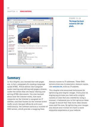 C H A P T E R 1 1 BONUS MATERIAL
222
Summary
In this chapter, you learned that web pages
are, in fact, composed of a markup language
called HTML. While editors like Composer
make creating and editing web pages a breeze,
under the covers they are really creating and
editing HTML documents. You also learned
about how the Internet works, how each
computer on the Internet is assigned an IP
address, and how routers on the Internet direct
traffic much like post offices do with mail.
Additionally, the Internet contains a number of
DNS servers, which provide a mapping from
domain names to IP addresses. These DNS
servers allow you to associate a domain name,
like www.msn.com, with an IP address.
This chapter also examined techniques for
optimizing your digital images. If you plan on
displaying pictures you took with a digital
camera or ones that you created by using a
scanner, it behooves you to first optimize these
images to ensure that they have ideal dimen-
sions and file sizes. By optimizing your images
you ensure your visitors will have a more
enjoyable experience at your website.
FIGURE 11.10
The image has been
resized to 350×262
pixels.
 
