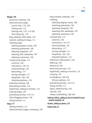 INDEX
Blogger,106
accounts, creating, 106
administration page
Layout tab, 110, 122
Posting tab, 110
Settings tab, 110, 115-120
View Blog tab, 110
Blog Address (URL) field, 107
content, adding to blogs, 111
creating blogs
selecting display name, 106
selecting passwords, 106
selecting template, 107
selecting URL addresses, 107
selecting username, 106
customizing blogs, 115
archives, 120
comments, 118-119
email postings, 121
formatting, 117
saving changes, 117
templates, 122, 125
titles/descriptions, 116
date/time setting, 123
formatting entries, 112
hyperlinks, adding to entries, 112
naming blogs, 107
publishing entries, 113-114
Start Blogging arrow, 109
titling entries, 111
blogs,117
adding content, 111
administration pages, accessing, 109
blog creation websites, 105
creating
selecting display name, 106
selecting passwords, 106
selecting template, 107
selecting URL addresses, 107
selecting username, 106
customizing, 115
archives, 120
comments, 118-119
email postings, 121
formatting, 117
saving changes, 117
templates, 122, 125
tiles/descriptions, 116
date/time information, 123
defining, 104
format of, 104
formatting entries, 112
hyperlinks, adding to entries, 112
naming, 107
on MySpace, 160-162
Privacy options, 161
publishing entries, 113-114
titling entries, 111
topics, determining, 105
uses for, 105
videos, embedding, 182-183
bold text effects,adding to text in Family/Personal
website template,54
borders,adding to photos,136
broken links,61
225
 