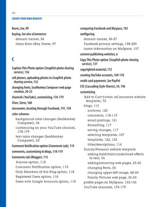 Burns,Joe,99
buying.See also eCommerce
domain names, 34
items from eBay Stores, 97
C
Caption This Photo option (Snapfish photo sharing
service),136
cell phones,uploading photos to Snapfish photo
sharing service,132
changing fonts,SeaMonkey Composer web page
creation,20-22
channels (YouTube),customizing,176-179
Chen,Steve,168
classmates,locating through Facebook,191,194
color schemes
background color changes (SeaMonkey
Composer), 24
customizing on your YouTube channel,
178-179
text color changes (SeaMonkey
Composer), 23
Comment Notification option (Comments tab),119
comments,customizing in blogs,118-119
Comments tab (Blogger),115
Anyone option, 118
Comment Notification option, 119
Only Members of this Blog option, 118
Registered Users option, 118
Users with Google Accounts option, 118
CREATE YOUR OWN WEBSITE
comparing Facebook and Myspace,192
configuring
domain names, 36-37
Facebook privacy settings, 198-200
name information on MySpace, 157
content publishing websites,6
Copy This Photo option (Snapfish photo sharing
service),137
copyrighted material,172
creating YouTube accounts,169-170
credit card payments.See PayPal
CSS (Cascading Style Sheets),54,196
customizing
Add to Cart button (eCommerce website
template), 72
blogs, 115
archives, 120
comments, 118-119
email postings, 121
formatting, 117
saving changes, 117
selecting templates, 107
templates, 122, 125
titles/descriptions, 116
Family/Personal website template
adding bold/italic/underlined effects
to text, 54
adding/removing web pages, 55-56
changing fonts, 53
changing upper-left image, 48-50
Family Pictures web page, 56-59
profile pages on MySpace, 153-156
YouTube channels, 176-179
226
 