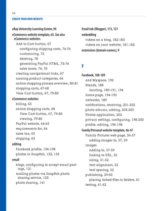 eBay University Learning Center,94
eCommerce website template,65.See also
eCommerce websites
Add to Cart button, 67
configuring shipping costs, 74-76
customizing, 72
deleting, 78
generating PayPal HTML, 73-74
sales taxes, 74, 76
creating navigational links, 67
naming product categories, 66
online shopping process overview, 80-81
shopping carts, 67-68
View Cart button, 67, 79-80
eCommerce websites
billing, 65
online shopping carts, 68
View Cart button, 67, 79-80
viewing, 79-80
PayPal website, 64-65
requirements for, 64
sales tax, 65
shipping, 65
editing
Facebook profile, 196-198
photos in Snapfish, 132, 135
email
blogs, configuring to accept email post-
ings, 121
mailing photos via Snapfish photo
sharing service, 133
photo sharing, 141
CREATE YOUR OWN WEBSITE
Email tab (Blogger),115,121
embedding
videos on a blog, 182-183
videos on your website, 181-182
extensions (domain names),9
F
Facebook,188-189
and Myspace, 192
friends, 188
locating, 189-191, 194
home page, 194-195
networks, 189
notifications, receiving, 201-202
photo albums, adding, 203-205
Photos application, 202
privacy settings, configuring, 198-200
profile, editing, 196-198
Family/Personal website template,46-47
Family Pictures web page, 56-57
adding images to, 57, 59
images
adding to, 57-59
linking to URL, 52
sizing, 51-52
text alignment, 52
text spacing, 52
publishing, 59-60
placing linked files in folders, 61
testing, 61-62
228
 