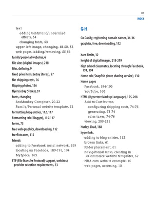 INDEX
text
adding bold/italic/underlined
effects, 54
changing fonts, 53
upper-left image, changing, 48-50, 53
web pages, adding/removing, 55-56
family/personal websites,6
file sizes (digital images),218
files,defining,9
fixed price items (eBay Stores),97
flat shipping costs,76
flipping photos,136
flyers (eBay Stores),97
fonts,changing
SeaMonkey Composer, 20-22
Family/Personal website template, 53
formatting blog entries,112,117
Formatting tab (Blogger),115-117
forms,73
free web graphics,downloading,112
freeFoto.com,112
friends
adding to Facebook social network, 189
locating on Facebook, 189-191, 194
MySpace, 163
FTP (File Transfer Protocol) support,web host
provider selection requirements,33
G-H
Go Daddy,registering domain names,34-36
graphics,free,downloading,112
hard limits,32
height of digital images,218-219
high school classmates,locating through Facebook,
191,194
Home tab (Snapfish photo sharing service),130
Home pages
Facebook, 194-195
YouTube, 168
HTML (Hypertext Markup Language),155,208
Add to Cart button
configuring shipping costs, 74-76
generating, 73-74
sales taxes, 74-76
viewing, 209-211
Hurley,Chad,168
hyperlinks
adding to blog entries, 112
broken links, 61
folder placement, 61
navigational links, creating in
eCommerce website templates, 67
NBA.com website example, 10
web pages, accessing, 10
229
 