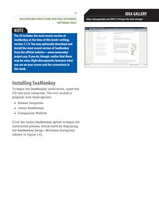 BUILDING WEB PAGES USING WEB PAGE AUTHORING
SOFTWARE TOOLS
15
JUST GIVE ME A TEMPLATE!
What if you're not creative? What if you have
no design education and experience? You still
want a nice looking website that attracts visi-
tors,and you have the skills to create it,but
you need the look—the typefaces,the colors,
the art.We just had to review Adam Polselli's
site again for this reason[md]he offers you an
array of choices from simple chic to corporate
to vintage and tells you step by step how to
get the particular look that you want.After you
read through his reasons for choosing
elements to achieve his theme,he lets you click
a link called“Putting It All Together,”where
you see a bulleted list of typefaces he recom-
mends,color schemes,shapes,borders,and
photo finishes so that you can duplicate his
design.
If you still want more than instructions to
achieve a look,you can buy HTML templates
from websites.Try sites like Boxedart.com and
designload.net,where you can buy full-page
templates or just buttons,art,and logos.
IDEA GALLERY
http://adampolselli.com/2001/11/03/get-the-look-vintage/
NOTE
The CD includes the most recent version of
SeaMonkey at the time of this book’s writing,
version 1.1.9.You may optionally download and
install the most recent version of SeaMonkey
from the official website—www.seamonkey-
project.org.If you do,though,realize that there
may be some slight discrepancies between what
you see on your screen and the screenshots in
this book.
Installing SeaMonkey
To begin the SeaMonkey installation, insert the
CD into your computer. This will launch a
program with three options:
. Browse Templates
. Install SeaMonkey
. Companion Website
Click the Install SeaMonkey option to begin the
installation process, which starts by displaying
the SeaMonkey Setup—Welcome dialog box
(shown in Figure 1.6).
 
