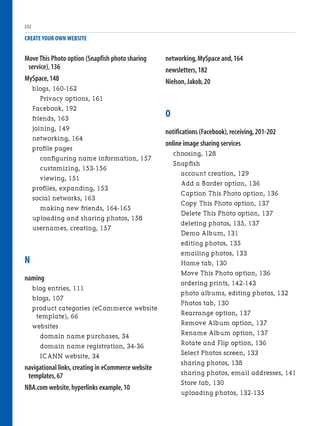 Move This Photo option (Snapfish photo sharing
service),136
MySpace,148
blogs, 160-162
Privacy options, 161
Facebook, 192
friends, 163
joining, 149
networking, 164
profile pages
configuring name information, 157
customizing, 153-156
viewing, 151
profiles, expanding, 153
social networks, 163
making new friends, 164-165
uploading and sharing photos, 158
usernames, creating, 157
N
naming
blog entries, 111
blogs, 107
product categories (eCommerce website
template), 66
websites
domain name purchases, 34
domain name registration, 34-36
ICANN website, 34
navigational links,creating in eCommerce website
templates,67
NBA.com website,hyperlinks example,10
CREATE YOUR OWN WEBSITE
networking,MySpace and,164
newsletters,182
Nielson,Jakob,20
O
notifications (Facebook),receiving,201-202
online image sharing services
choosing, 128
Snapfish
account creation, 129
Add a Border option, 136
Caption This Photo option, 136
Copy This Photo option, 137
Delete This Photo option, 137
deleting photos, 135, 137
Demo Album, 131
editing photos, 135
emailing photos, 133
Home tab, 130
Move This Photo option, 136
ordering prints, 142-143
photo albums, editing photos, 132
Photos tab, 130
Rearrange option, 137
Remove Album option, 137
Rename Album option, 137
Rotate and Flip option, 136
Select Photos screen, 133
sharing photos, 138
sharing photos, email addresses, 141
Store tab, 130
uploading photos, 132-135
232
 