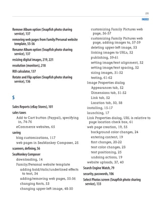 INDEX
Remove Album option (Snapfish photo sharing
service),137
removing web pages from Family/Personal website
template,55-56
Rename Album option (Snapfish photo sharing
service),137
resizing digital images,219,221
resolution (monitors),218
ROI calculator,137
Rotate and Flip option (Snapfish photo sharing
service),136
S
Sales Reports (eBay Stores),101
sales taxes
Add to Cart button (Paypal), specifying
in, 74-76
eCommerce websites, 65
saving
blog customizations, 117
web pages in SeaMonkey Composer, 25
scanners,defining,56
SeaMonkey Composer
downloading, 14
Family/Personal website template
adding bold/italic/underlined effects
to text, 54
adding/removing web pages, 55-56
changing fonts, 53
changing upper-left image, 48-50
customizing Family Pictures web
page, 56-57
customizing Family Pictures web
page, adding images to, 57-59
deleting upper-left image, 53
linking images to URLs, 52
publishing, 59-61
setting image/text alignment, 52
setting image/text spacing, 52
sizing images, 51-52
testing, 61-62
Image Properties dialog
Appearances tab, 52
Dimensions tab, 51-52
Link tab, 52
Location tab, 50, 58
installing, 15-17
launching, 17
Link Properties dialog, URL is relative to
page location check box, 61
web page creation, 19, 55
background color changes, 24
entering content, 19
font changes, 20-22
text color changes, 23
text positioning, 25
undoing actions, 19
website uploads, 37, 40
Search Engine Watch,79
security,passwords,106
Select Photos screen (Snapfish photo sharing
service),133
235
 