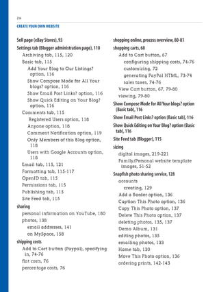 Sell page (eBay Stores),93
Settings tab (Blogger administration page),110
Archiving tab, 115, 120
Basic tab, 115
Add Your Blog to Our Listings?
option, 116
Show Compose Mode for All Your
blogs? option, 116
Show Email Post Links? option, 116
Show Quick Editing on Your Blog?
option, 116
Comments tab, 115
Registered Users option, 118
Anyone option, 118
Comment Notification option, 119
Only Members of this Blog option,
118
Users with Google Accounts option,
118
Email tab, 115, 121
Formatting tab, 115-117
OpenID tab, 115
Permissions tab, 115
Publishing tab, 115
Site Feed tab, 115
sharing
personal information on YouTube, 180
photos, 138
email addresses, 141
on MySpace, 158
shipping costs
Add to Cart button (Paypal), specifying
in, 74-76
flat costs, 76
percentage costs, 76
CREATE YOUR OWN WEBSITE
shopping online,process overview,80-81
shopping carts,68
Add to Cart button, 67
configuring shipping costs, 74-76
customizing, 72
generating PayPal HTML, 73-74
sales taxes, 74-76
View Cart button, 67, 79-80
viewing, 79-80
Show Compose Mode for All Your blogs? option
(Basic tab),116
Show Email Post Links? option (Basic tab),116
Show Quick Editing on Your Blog? option (Basic
tab),116
Site Feed tab (Blogger),115
sizing
digital images, 219-221
Family/Personal website template
images, 51-52
Snapfish photo sharing service,128
accounts
creating, 129
Add a Border option, 136
Caption This Photo option, 136
Copy This Photo option, 137
Delete This Photo option, 137
deleting photos, 135, 137
Demo Album, 131
editing photos, 135
emailing photos, 133
Home tab, 130
Move This Photo option, 136
ordering prints, 142-143
236
 