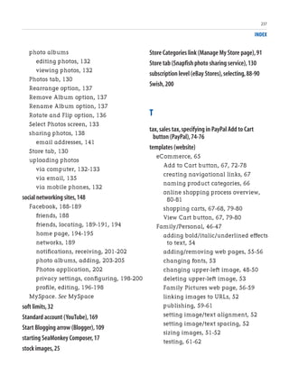 INDEX
photo albums
editing photos, 132
viewing photos, 132
Photos tab, 130
Rearrange option, 137
Remove Album option, 137
Rename Album option, 137
Rotate and Flip option, 136
Select Photos screen, 133
sharing photos, 138
email addresses, 141
Store tab, 130
uploading photos
via computer, 132-133
via email, 135
via mobile phones, 132
social networking sites,148
Facebook, 188-189
friends, 188
friends, locating, 189-191, 194
home page, 194-195
networks, 189
notifications, receiving, 201-202
photo albums, adding, 203-205
Photos application, 202
privacy settings, configuring, 198-200
profile, editing, 196-198
MySpace. See MySpace
soft limits,32
Standard account (YouTube),169
Start Blogging arrow (Blogger),109
starting SeaMonkey Composer,17
stock images,25
Store Categories link (Manage My Store page),91
Store tab (Snapfish photo sharing service),130
subscription level (eBay Stores),selecting,88-90
Swish,200
T
tax,sales tax,specifying in PayPal Add to Cart
button (PayPal),74-76
templates (website)
eCommerce, 65
Add to Cart button, 67, 72-78
creating navigational links, 67
naming product categories, 66
online shopping process overview,
80-81
shopping carts, 67-68, 79-80
View Cart button, 67, 79-80
Family/Personal, 46-47
adding bold/italic/underlined effects
to text, 54
adding/removing web pages, 55-56
changing fonts, 53
changing upper-left image, 48-50
deleting upper-left image, 53
Family Pictures web page, 56-59
linking images to URLs, 52
publishing, 59-61
setting image/text alignment, 52
setting image/text spacing, 52
sizing images, 51-52
testing, 61-62
237
 