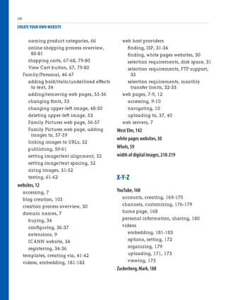 naming product categories, 66
online shopping process overview,
80-81
shopping carts, 67-68, 79-80
View Cart button, 67, 79-80
Family/Personal, 46-47
adding bold/italic/underlined effects
to text, 54
adding/removing web pages, 55-56
changing fonts, 53
changing upper-left image, 48-50
deleting upper-left image, 53
Family Pictures web page, 56-57
Family Pictures web page, adding
images to, 57-59
linking images to URLs, 52
publishing, 59-61
setting image/text alignment, 52
setting image/text spacing, 52
sizing images, 51-52
testing, 61-62
websites,12
accessing, 7
blog creation, 105
creation process overview, 30
domain names, 7
buying, 34
configuring, 36-37
extensions, 9
ICANN website, 34
registering, 34-36
templates, creating via, 41-42
videos, embedding, 181-182
CREATE YOUR OWN WEBSITE
web host providers
finding, ISP, 31-34
finding, white pages websites, 30
selection requirements, disk space, 31
selection requirements, FTP support,
33
selection requirements, monthly
transfer limits, 32-33
web pages, 7-9, 12
accessing, 9-10
navigating, 10
uploading to, 37, 40
web servers, 7
West Elm,142
white pages websites,30
WhoIs,59
width of digital images,218-219
X-Y-Z
YouTube,168
accounts, creating, 169-170
channels, customizing, 176-179
home page, 168
personal information, sharing, 180
videos
embedding, 181-183
options, setting, 172
organizing, 179
uploading, 171, 173
viewing, 175
Zuckerberg,Mark,188
240
 