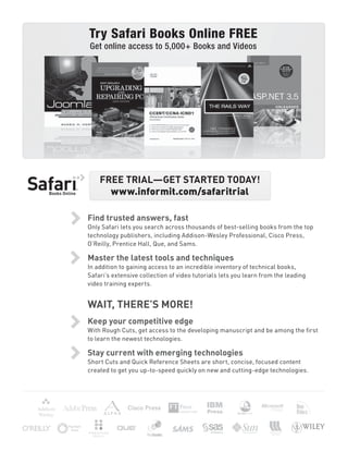 Try Safari Books Online FREE
Get online access to 5,000+ Books and Videos
Find trusted answers, fast
Only Safari lets you search across thousands of best-selling books from the top
technology publishers, including Addison-Wesley Professional, Cisco Press,
O’Reilly, Prentice Hall, Que, and Sams.
Master the latest tools and techniques
In addition to gaining access to an incredible inventory of technical books,
Safari’s extensive collection of video tutorials lets you learn from the leading
video training experts.
WAIT, THERE’S MORE!
Keep your competitive edge
With Rough Cuts, get access to the developing manuscript and be among the ﬁrst
to learn the newest technologies.
Stay current with emerging technologies
Short Cuts and Quick Reference Sheets are short, concise, focused content
created to get you up-to-speed quickly on new and cutting-edge technologies.
FREE TRIAL—GET STARTED TODAY!
www.informit.com/safaritrial
 