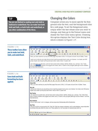 CREATING A WEB PAGE WITH SEAMONKEY COMPOSER
23
TIP
You are not limited to making text only bold or
italicized or underlined.You can make text both
bold and italic,or both italic and underlined,or
any other combination of the three.
Changing the Colors
Composer allows you to easily specify the fore-
ground color for text, and the background color
for a web page. To set the foreground color,
simply select the text whose color you want to
change, and then go to the Format menu and
choose the Text Color menu option. Choosing
this option displays the Text Color dialog box,
which is shown in Figure 1.17.
FIGURE 1.15
These toolbar icons allow
you to make text bold,
italic,and underlined.
FIGURE 1.16
Some bold and italic
formatting has been
applied.
 