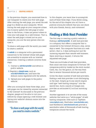 In the previous chapter, you examined how to
use Composer to create your first web page.
After creating the web page, you saved the web
page to a folder on your computer. While
storing the web page on your computer allows
you to easily update the web page at some
time in the future, it does not permit others to
view your web page via a web browser. That is,
when the web page is stored just on your
computer, you are the only person who can
view it.
To share a web page with the world, you need
to create a website.
A website is a computer with a permanent
connection to the Internet whose web pages
are accessible to anyone with an Internet
connection. Creating a website involves three
steps:
1. Contact a web host provider and obtain a
public website.
2. Register a domain name, such as
www.MyFirstWebSite.com, and have the
domain name registered with the website.
3. Upload your web pages to the public
website.
After you accomplish these three steps, your
web pages can be viewed by anyone connected
to the Internet! As discussed in the previous
chapter, people will be able to visit your
website by simply opening a web browser and
typing your website’s domain name into the
Address bar.
“To share a web page with the world,
you need to create a website.”
C H A P T E R 2 CREATING A WEBSITE
30
In this chapter, you learn how to accomplish
each of these three steps. If you follow along,
by the end of this chapter you will have a
publicly availa,ble website that you can share
with your friends, family, and customers!
Finding a Web Host Provider
The first step in creating a public website is
finding a web host provider. A web host provider
is a company that offers a computer that is
connected to the Internet 24 hours a day, seven
days a week. This computer functions as a web
server—that is, it does nothing but wait for
incoming requests from remote web browsers.
Upon receiving a request, it returns the
requested web page.
There are multitudes of web host providers,
from small one-man companies to Fortune 100
companies publicly traded on the stock market.
Costs, too, run the gamut, all the way from
free to several thousand dollars per month.
Given the sheer number of web host providers,
finding a web host provider is not challenging
in the least. Simply go to any search engine
and type “web hosting company” into the
search box. Such a search at Google.com
provides an estimated 6.2 million matching
results!
Another approach is to use one of the many
websites that serve as a “white pages” of web
hosting companies. Sites such as TopHosts
(www.tophosts.com), HostIndex (www.hostindex.com),
and HostSearch (www.hostsearch.com) provide a
searchable index of thousands of web hosting
companies around the world.
 