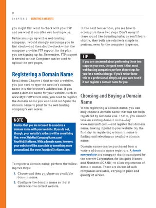 you might first want to check with your ISP
and see what it can offer web hosting-wise.
Before you sign up with a web hosting
company, I would strongly encourage you to
first check—and then double-check—that the
company provides FTP support for the plan
you are signing up for. Remember, FTP support
is needed so that Composer can be used to
upload the web pages.
Registering a Domain Name
Recall from Chapter 1 that to visit a website,
you just need to type the website’s domain
name into the browser’s Address bar. If you
want a domain name for your website, such as
www.MyFirstWebSite.com, you need to register
the domain name you want and configure the
domain name to point to the web hosting
company’s web server.
C H A P T E R 2 CREATING A WEBSITE
34
NOTE
Realize that you do not need to associate a
domain name with your website.If you do not,
though,your website’s address will be something
like:www.WebHostCompanyName.com/
YourWebSiteName.Withadomainname,however,
yourwebsitewillbeaccessiblebysomethingmore
personalized,likewww.YourWebSiteName.com.
To register a domain name, perform the follow-
ing two steps:
1. Choose and then purchase an available
domain name.
2. Configure the domain name so that it
references the correct website.
In the next two sections, you see how to
accomplish these two steps. Don’t worry if
these sound like daunting tasks; as you’ll learn
shortly, they both are relatively simple to
perform, even for the computer layperson.
TIP
If you are concerned about performing these two
steps on your own,the good news is that most
web hosting companies perform these steps for
you for a nominal charge.If you’d rather leave
this to a professional,simply ask your web host if
it can register a domain name for you.
Choosing and Buying a Domain
Name
When registering a domain name, you can
only choose a domain name that has not been
registered by someone else. That is, you cannot
take an existing domain name—say
www.microsoft.com—and register that domain
name, having it point to your website. So, the
first step in registering a domain name is
finding and selecting an available domain
name.
Domain names can be purchased from a
variety of domain name registrars. A domain
name registrar is a company that is sanctioned by
the nternet Corporation for Assigned Names
and Numbers (ICANN) to allow registration of
domain names. There are dozens of such
companies available, varying in price and
quality of service.
 