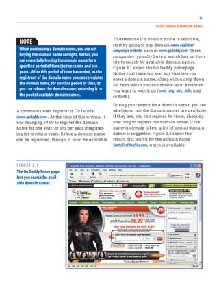 REGISTERING A DOMAIN NAME
35
A commonly used registrar is Go Daddy
(www.godaddy.com). At the time of this writing, it
was charging $9.99 to register the domain
name for one year, or less per year if register-
ing for multiple years. Before a domain name
can be registered, though, it must be available.
NOTE
When purchasing a domain name,you are not
buying the domain name outright.Rather,you
are essentially leasing the domain name for a
specified period of time (between one and ten
years).After this period of time has ended,as the
registrant of the domain name you can reregister
the domain name,for another period of time,or
you can release the domain name,returning it to
the pool of available domain names.
To determine if a domain name is available,
start by going to any domain name registrar
company’s website, such as www.godaddy.com. These
companies typically have a search box on their
site to search for available domain names.
Figure 2.1 shows the Go Daddy homepage.
Notice that there is a text box that lets you
enter a domain name, along with a drop-down
list from which you can choose what extension
you want to search on (.com, .org, .net, .info, and
so forth).
During your search for a domain name, you see
whether or not the domain names are available.
If they are, you can register for them, choosing
how long to register the domain name. If the
name is already taken, a list of similar domain
names is suggested. Figure 2.2 shows the
results of a search for the domain name
ScottsFirstWebSite.com, which is available!
FIGURE 2.1
The Go Daddy home page
lets you search for avail-
able domain names.
 