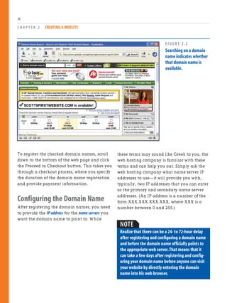 To register the checked domain names, scroll
down to the bottom of the web page and click
the Proceed to Checkout button. This takes you
through a checkout process, where you specify
the duration of the domain name registration
and provide payment information.
Configuring the Domain Name
After registering the domain names, you need
to provide the IP address for the name servers you
want the domain name to point to. While
C H A P T E R 2 CREATING A WEBSITE
36
these terms may sound like Greek to you, the
web hosting company is familiar with these
terms and can help you out. Simply ask the
web hosting company what name server IP
addresses to use—it will provide you with,
typically, two IP addresses that you can enter
as the primary and secondary name server
addresses. (An IP address is a number of the
form XXX.XXX.XXX.XXX, where XXX is a
number between 0 and 255.)
FIGURE 2.2
Searching on a domain
name indicates whether
that domain name is
available.
NOTE
Realize that there can be a 24- to 72-hour delay
after registering and configuring a domain name
and before the domain name officially points to
the appropriate web server.That means that it
can take a few days after registering and config-
uring your domain name before anyone can visit
your website by directly entering the domain
name into his web browser.
 