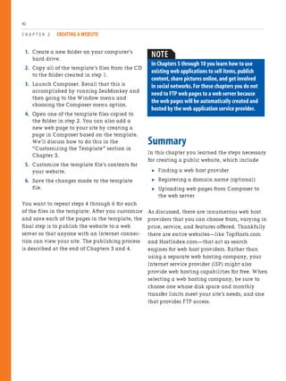 1. Create a new folder on your computer’s
hard drive.
2. Copy all of the template’s files from the CD
to the folder created in step 1.
3. Launch Composer. Recall that this is
accomplished by running SeaMonkey and
then going to the Window menu and
choosing the Composer menu option.
4. Open one of the template files copied to
the folder in step 2. You can also add a
new web page to your site by creating a
page in Composer based on the template.
We’ll discuss how to do this in the
“Customizing the Template” section in
Chapter 3.
5. Customize the template file’s contents for
your website.
6. Save the changes made to the template
file.
You want to repeat steps 4 through 6 for each
of the files in the template. After you customize
and save each of the pages in the template, the
final step is to publish the website to a web
server so that anyone with an Internet connec-
tion can view your site. The publishing process
is described at the end of Chapters 3 and 4.
C H A P T E R 2 CREATING A WEBSITE
42
Summary
In this chapter you learned the steps necessary
for creating a public website, which include
. Finding a web host provider
. Registering a domain name (optional)
. Uploading web pages from Composer to
the web server
As discussed, there are innumerous web host
providers that you can choose from, varying in
price, service, and features offered. Thankfully
there are entire websites—like TopHosts.com
and HostIndex.com—that act as search
engines for web host providers. Rather than
using a separate web hosting company, your
Internet service provider (ISP) might also
provide web hosting capabilities for free. When
selecting a web hosting company, be sure to
choose one whose disk space and monthly
transfer limits meet your site’s needs, and one
that provides FTP access.
NOTE
In Chapters 5 through 10 you learn how to use
existing web applications to sell items,publish
content,share pictures online,and get involved
in social networks.For these chapters you do not
need to FTP web pages to a web server because
the web pages will be automatically created and
hosted by the web application service provider.
 