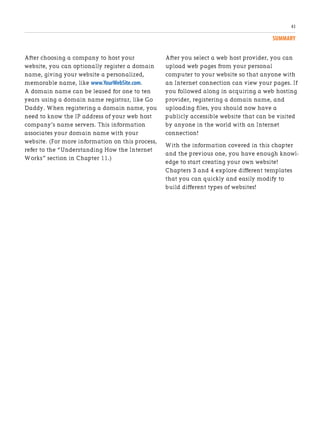 SUMMARY
43
After choosing a company to host your
website, you can optionally register a domain
name, giving your website a personalized,
memorable name, like www.YourWebSite.com.
A domain name can be leased for one to ten
years using a domain name registrar, like Go
Daddy. When registering a domain name, you
need to know the IP address of your web host
company’s name servers. This information
associates your domain name with your
website. (For more information on this process,
refer to the “Understanding How the Internet
Works” section in Chapter 11.)
After you select a web host provider, you can
upload web pages from your personal
computer to your website so that anyone with
an Internet connection can view your pages. If
you followed along in acquiring a web hosting
provider, registering a domain name, and
uploading files, you should now have a
publicly accessible website that can be visited
by anyone in the world with an Internet
connection!
With the information covered in this chapter
and the previous one, you have enough knowl-
edge to start creating your own website!
Chapters 3 and 4 explore different templates
that you can quickly and easily modify to
build different types of websites!
 