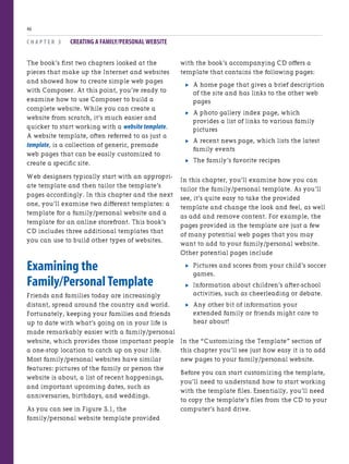 C H A P T E R 3 CREATING A FAMILY/PERSONAL WEBSITE
46
with the book’s accompanying CD offers a
template that contains the following pages:
. A home page that gives a brief description
of the site and has links to the other web
pages
. A photo gallery index page, which
provides a list of links to various family
pictures
. A recent news page, which lists the latest
family events
. The family’s favorite recipes
In this chapter, you’ll examine how you can
tailor the family/personal template. As you’ll
see, it’s quite easy to take the provided
template and change the look and feel, as well
as add and remove content. For example, the
pages provided in the template are just a few
of many potential web pages that you may
want to add to your family/personal website.
Other potential pages include
. Pictures and scores from your child’s soccer
games.
. Information about children’s after-school
activities, such as cheerleading or debate.
. Any other bit of information your
extended family or friends might care to
hear about!
In the “Customizing the Template” section of
this chapter you’ll see just how easy it is to add
new pages to your family/personal website.
Before you can start customizing the template,
you’ll need to understand how to start working
with the template files. Essentially, you’ll need
to copy the template’s files from the CD to your
computer’s hard drive.
The book’s first two chapters looked at the
pieces that make up the Internet and websites
and showed how to create simple web pages
with Composer. At this point, you’re ready to
examine how to use Composer to build a
complete website. While you can create a
website from scratch, it’s much easier and
quicker to start working with a website template.
A website template, often referred to as just a
template, is a collection of generic, premade
web pages that can be easily customized to
create a specific site.
Web designers typically start with an appropri-
ate template and then tailor the template’s
pages accordingly. In this chapter and the next
one, you’ll examine two different templates: a
template for a family/personal website and a
template for an online storefront. This book’s
CD includes three additional templates that
you can use to build other types of websites.
Examining the
Family/Personal Template
Friends and families today are increasingly
distant, spread around the country and world.
Fortunately, keeping your families and friends
up to date with what’s going on in your life is
made remarkably easier with a family/personal
website, which provides those important people
a one-stop location to catch up on your life.
Most family/personal websites have similar
features: pictures of the family or person the
website is about, a list of recent happenings,
and important upcoming dates, such as
anniversaries, birthdays, and weddings.
As you can see in Figure 3.1, the
family/personal website template provided
 