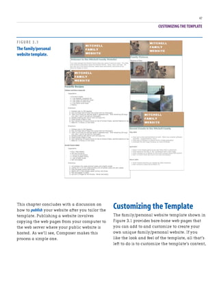 CUSTOMIZING THE TEMPLATE
47
This chapter concludes with a discussion on
how to publish your website after you tailor the
template. Publishing a website involves
copying the web pages from your computer to
the web server where your public website is
hosted. As we’ll see, Composer makes this
process a simple one.
Customizing the Template
The family/personal website template shown in
Figure 3.1 provides bare-bone web pages that
you can add to and customize to create your
own unique family/personal website. If you
like the look and feel of the template, all that’s
left to do is to customize the template’s content,
FIGURE 3.1
The family/personal
website template.
 