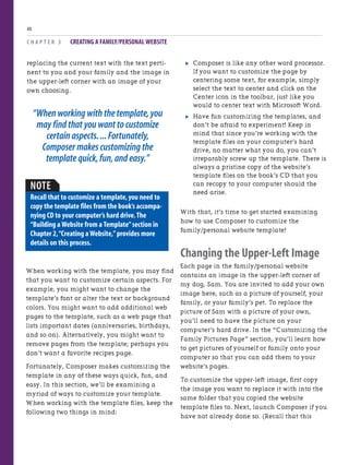 C H A P T E R 3 CREATING A FAMILY/PERSONAL WEBSITE
48
. Composer is like any other word processor.
If you want to customize the page by
centering some text, for example, simply
select the text to center and click on the
Center icon in the toolbar, just like you
would to center text with Microsoft Word.
. Have fun customizing the templates, and
don’t be afraid to experiment! Keep in
mind that since you’re working with the
template files on your computer’s hard
drive, no matter what you do, you can’t
irreparably screw up the template. There is
always a pristine copy of the website’s
template files on the book’s CD that you
can recopy to your computer should the
need arise.
With that, it’s time to get started examining
how to use Composer to customize the
family/personal website template!
Changing the Upper-Left Image
Each page in the family/personal website
contains an image in the upper-left corner of
my dog, Sam. You are invited to add your own
image here, such as a picture of yourself, your
family, or your family’s pet. To replace the
picture of Sam with a picture of your own,
you’ll need to have the picture on your
computer’s hard drive. In the “Customizing the
Family Pictures Page” section, you’ll learn how
to get pictures of yourself or family onto your
computer so that you can add them to your
website’s pages.
To customize the upper-left image, first copy
the image you want to replace it with into the
same folder that you copied the website
template files to. Next, launch Composer if you
have not already done so. (Recall that this
replacing the current text with the text perti-
nent to you and your family and the image in
the upper-left corner with an image of your
own choosing.
“When working with the template,you
may find that you want to customize
certain aspects....Fortunately,
Composer makes customizing the
template quick,fun,and easy.”
NOTE
Recall that to customize a template,you need to
copy the template files from the book’s accompa-
nying CD to your computer’s hard drive.The
“Building a Website from a Template”section in
Chapter 2,“Creating a Website,”provides more
details on this process.
When working with the template, you may find
that you want to customize certain aspects. For
example, you might want to change the
template’s font or alter the text or background
colors. You might want to add additional web
pages to the template, such as a web page that
lists important dates (anniversaries, birthdays,
and so on). Alternatively, you might want to
remove pages from the template; perhaps you
don’t want a favorite recipes page.
Fortunately, Composer makes customizing the
template in any of these ways quick, fun, and
easy. In this section, we’ll be examining a
myriad of ways to customize your template.
When working with the template files, keep the
following two things in mind:
 