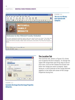 C H A P T E R 3 CREATING A FAMILY/PERSONAL WEBSITE
50
The Location Tab
The Location tab, shown in Figure 3.3, allows
you to specify the file to display. To change the
upper-left image from one of my dog to one of
your own, click on the Choose File button and
select the image you want to display. Upon
doing so, a small preview of the image selected
appears in the lower-left corner of the Image
Properties dialog box.
FIGURE 3.2
The index.html file has
been opened with
Composer.
FIGURE 3.3
Customize the image from the Image Properties
dialog box.
 