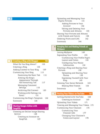 V
5
6 Creating a Blog with Blogger 103
What Do You Blog About? . 105
Creating a Blog . 105
Adding Content to Your Blog. 109
Customizing Your Blog . 115
Examining the Basic Tab. 116
Altering the Blog’s
Appearance Through
the Formatting Tab . 117
Managing Comment
Settings . 118
Archiving Old Content . 120
Working with Postings via
Email . 121
Customizing the Blog’s Template. 122
Summary. 126
7 Sharing Images Online with
Snapfish 127
Choosing an Online Image Sharing
Service . 128
Creating an Account on
SnapFish . 129
Uploading and Managing Your
Digital Pictures . 131
Adding Pictures to Your
Account . 132
Editing and Deleting Your
Pictures and Albums. 135
Sharing Your Pictures and Albums
with Friends and Family . 138
Ordering Prints and Gifts. 142
Summary. 144
8 Hanging Out and Making Friends at
MySpace 147
Joining MySpace . 149
Expanding Your Profile. 153
Customizing Your Profile Page’s
Layout and Colors . 155
Configuring Your Name
Information. 156
Creating a Blog and Sharing Your
Pictures . 158
Uploading and Sharing Your
Photos. 158
Expressing Yourself with Your
Blog . 160
Growing Your Social Network . 163
Making New Friends . 164
Summary. 166
9 Posting Your Videos on YouTube 167
Getting Started with YouTube . 168
Creating an Account . 169
Uploading Your Videos . 171
Viewing and Managing Your Videos . 175
Customizing Your Channel . 176
Customizing Your
Channel Info . 177
Changing Your Channel’s
Colors and Layout . 178
 
