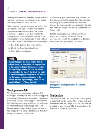 C H A P T E R 3 CREATING A FAMILY/PERSONAL WEBSITE
52
leaving this check box checked you ensure that
resizing your image won’t result in an image
that is squished too fat or too thin.
When adding your own image, scale it so that
it is at least 166 high. The family/personal
website was designed to display an image
precisely 166 pixels high. If you make the
image shorter than 166 pixels, there will be
whitespace beneath the image. When adding
your own image, I would recommend that you
1. Select the Custom Size radio button.
2. Check the Constrain check box.
3. Enter 166 as the height.
NOTE
Realize that sizing the image smaller than its
original size in the Dimensions tab only specifies
to the browser to display the image as a certain
size.Specifying a smaller size than the original
does not reduce the image’s file size.If you want
to make the image a smaller file size,you need to
use the resizing techniques discussed in the
section“Resizing Digital Images,”which can be
found in Chapter 11,“Bonus Material.”
The Appearance Tab
The Appearance tab (shown in Figure 3.5)
allows you to configure how the image appears
within text. The Spacing section lets you specify
how much spacing should appear between the
left and right and top and bottom of the image
and the text around the image. The Solid
Border text box permits you to specify whether
the image should have a border and, if so, how
many pixels wide it should be.
Additionally, you can choose how to have the
text aligned with the image. You can have the
following text appear at the bottom of the
image, the center, or the top. Alternatively, you
can have the image flow within the text on the
left or right.
For the family/personal website, I’d recom-
mend not changing the values in the
Appearances tab as the template was designed
to have no spacing around the image.
FIGURE 3.5
The Appearance tab specifies how the text and
image coexist.
The Link Tab
The final tab, the Link tab, allows you to specify
a hyperlink for the image. That is, you can indi-
cate that when the image is clicked, the user be
whisked to a particular URL. A screenshot of the
Link tab is shown in Figure 3.6.
 