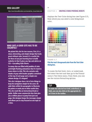 C H A P T E R 3 CREATING A FAMILY/PERSONAL WEBSITE
54
WHO SAYS A GOOD SITE HAS TO BE
COLORFUL?
We picked this site for two reasons.First,it's a
clean,interesting,and simple design that looks
great without color.Second,it's a useful site
for those of you just learning how to build
websites in that it gives you tips and advice on
CSS—Cascading Style Sheets.
So many sites are filled with jumbles of color
and bright flashing animations that it's hard to
know where to click.This site contains only
shades of gray with header graphics contained
at the top of each page and a simple one-
column design.It's elegant!
This site's designer does a lot of nice things to
keep his navigation simple for his users.He
adds links within his paragraphs to illustrate
his points or sends you to other useful sites.
This site reads like an instructional book or
guide.Unlike some commercial sites that give
you a million places to jump from just one
page,this designer keeps the messages simple
and allows you to stay focused on one topic at
a time.
IDEA GALLERY
http://www.thenoodleincident.com/tutorials/box_lesson/index.html
displays the Text Color dialog box (see Figure 3.7),
from which you can select a new foreground
color.
FIGURE 3.7
Pick the text’s foreground color from the Text Color
dialog box.
To make the font bold, italic, or underlined,
first select the text and then go to the Format
menu’s Text Style menu. From there, you can
see the various formatting options.
TIP
To make the selected text bold,underlined,or
italic,you can also click on the appropriate B,I,
or U icons in the toolbar.
 