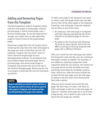CUSTOMIZING THE TEMPLATE
55
Adding and Removing Pages
from the Template
The family/personal website template comes
with four web pages: a home page, a family
pictures page, a recent events page, and a
favorite recipes page. As we discussed earlier,
though, you might want to add additional
pages or remove some of the prepackaged
pages.
Removing a page from the site simply entails
removing the links from the other web pages to
the page you wish to snip from the site. For
example, imagine that you didn’t want to
have a favorite recipes page on your
family/personal website. To accomplish this,
you’d need to open the home page, family
pictures page, and recent events page in
Composer and remove the link at the top to
the Favorite Receipes page. Removing the link
is as simple as selecting the link text and press-
ing Delete.
To add a new page to the template, you need
to create a new web page whose look and feel
mimics that of the other pages in the template.
Creating a new web page using the template
can be done in one of two ways:
. By creating a new web page in Composer
and then copying and pasting the entire
contents of a template page to the new
page
. By going to the File menu and choosing
the Save As menu option, which has the
effect of saving an existing template web
page with a different filename
After you create the new web page and inherit
the template’s look and feel, you can customize
the page’s content as needed. For example, if
you added an additional page that listed
important dates for your family, the content for
this page would include the dates and their
meanings (anniversaries, birthdays, gradua-
tions, and so on). After you have created the
content for the new page, save the web page
by going to the File menu and choosing the
Save menu option.
After you have created and saved the new
page, the next step is to add a link from all
other web pages in the site to the new page. As
Figure 3.1 showed, each page has a list of links
along the top. You’ll need to add a link at the
top of the new page you created.
NOTE
Keep in mind that you need to remove all links to
the page you want to remove.Be sure to open all
other pages in Composer and remove any links
you find pointing to the page to be removed.
 