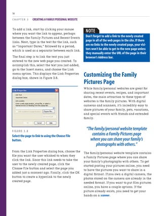 C H A P T E R 3 CREATING A FAMILY/PERSONAL WEBSITE
56
Customizing the Family
Pictures Page
While family/personal websites are great for
sharing recent events, recipes, and important
dates, the main attraction to these types of
websites is the family pictures. With digital
cameras and scanners, it’s incredibly easy to
share pictures of your family, pets, vacations,
and special events with friends and extended
family.
“The family/personal website template
contains a Family Pictures page
where you can share your family’s
photographs with others.”
The family/personal website template contains
a Family Pictures page where you can share
your family’s photographs with others. To get
started posting your pictures online, you need
to have the pictures you want to share in a
digital format. If you own a digital camera, the
photos stored on the camera are already in the
needed format. If you want to put film pictures
online, you have a couple options. If the
picture already exists, you need to get your
hands on a scanner.
To add a link, start by clicking your mouse
where you want the link to appear, perhaps
between the Family Pictures and Recent Events
links. Next, type in the text for the link, such
as “Important Dates,” followed by a period,
which is used as a separator between each link.
The final step is to link the text you just
entered to the new web page you created. To
accomplish this, select the text you just added,
go to the Insert menu, and choose the Link
menu option. This displays the Link Properties
dialog box, shown in Figure 3.8.
FIGURE 3.8
Select the page to link to using the Choose File
button.
From the Link Properties dialog box, choose the
file you want the user whisked to when they
click the link. Since this link needs to take the
user to the newly created page, click the
Choose File button and select the page you
added just a moment ago. Finally, click the OK
button to create a hyperlink to the newly
created page.
NOTE
Don’t forget to add a link to the newly created
page in all of the web pages in the site.If there
are no links to the newly created page,your visi-
tors won’t be able to get to the new page unless
they manually enter the URL of the page in their
browser’s Address bar.
 