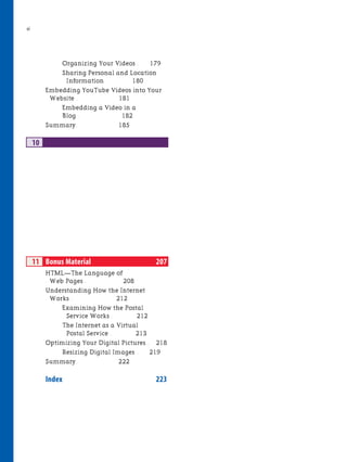 vi
Organizing Your Videos . 179
Sharing Personal and Location
Information. 180
Embedding YouTube Videos into Your
Website . 181
Embedding a Video in a
Blog . 182
Summary. 185
10
11 Bonus Material 207
HTML—The Language of
Web Pages . 208
Understanding How the Internet
Works . 212
Examining How the Postal
Service Works . 212
The Internet as a Virtual
Postal Service . 213
Optimizing Your Digital Pictures . 218
Resizing Digital Images . 219
Summary. 222
Index 223
 
