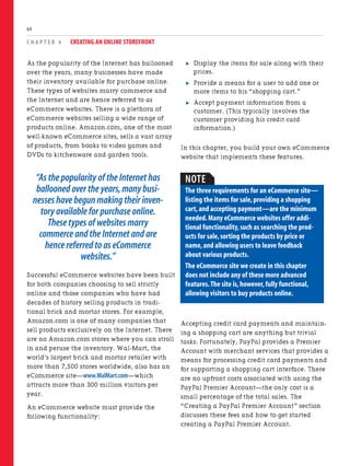 As the popularity of the Internet has ballooned
over the years, many businesses have made
their inventory available for purchase online.
These types of websites marry commerce and
the Internet and are hence referred to as
eCommerce websites. There is a plethora of
eCommerce websites selling a wide range of
products online. Amazon.com, one of the most
well-known eCommerce sites, sells a vast array
of products, from books to video games and
DVDs to kitchenware and garden tools.
“As the popularity of the Internet has
ballooned over the years,many busi-
nesses have begun making their inven-
tory available for purchase online.
These types of websites marry
commerce and the Internet and are
hence referred to as eCommerce
websites.”
Successful eCommerce websites have been built
for both companies choosing to sell strictly
online and those companies who have had
decades of history selling products in tradi-
tional brick and mortar stores. For example,
Amazon.com is one of many companies that
sell products exclusively on the Internet. There
are no Amazon.com stores where you can stroll
in and peruse the inventory. Wal-Mart, the
world’s largest brick and mortar retailer with
more than 7,500 stores worldwide, also has an
eCommerce site—www.WalMart.com—which
attracts more than 300 million visitors per
year.
An eCommerce website must provide the
following functionality:
C H A P T E R 4 CREATING AN ONLINE STOREFRONT
64
. Display the items for sale along with their
prices.
. Provide a means for a user to add one or
more items to his “shopping cart.”
. Accept payment information from a
customer. (This typically involves the
customer providing his credit card
information.)
In this chapter, you build your own eCommerce
website that implements these features.
NOTE
The three requirements for an eCommerce site—
listing the items for sale,providing a shopping
cart,and accepting payment—are the minimum
needed.Many eCommerce websites offer addi-
tional functionality,such as searching the prod-
ucts for sale,sorting the products by price or
name,and allowing users to leave feedback
about various products.
The eCommerce site we create in this chapter
does not include any of these more advanced
features.The site is,however,fully functional,
allowing visitors to buy products online.
Accepting credit card payments and maintain-
ing a shopping cart are anything but trivial
tasks. Fortunately, PayPal provides a Premier
Account with merchant services that provides a
means for processing credit card payments and
for supporting a shopping cart interface. There
are no upfront costs associated with using the
PayPal Premier Account—the only cost is a
small percentage of the total sales. The
“Creating a PayPal Premier Account” section
discusses these fees and how to get started
creating a PayPal Premier Account.
 
