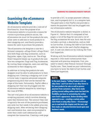 EXAMINING THE ECOMMERCE WEBSITE TEMPLATE
65
Examining the eCommerce
Website Template
All eCommerce websites provide a core set of
functionality. Since the purpose of an
eCommerce website is to provide a means for
visitors to purchase products online, the
eCommerce site must list the products for sale,
allow users to add one or more products to
their shopping cart, and finally provide a
means for users to purchase the products.
The eCommerce site template is one for a
fictional company—eFlags Direct. eFlags Direct
sells both flags and flag accessories, such as
flag poles, ropes, clips, and so on. The eFlags
Direct template breaks up its products for sale
into two categories: Flags and Flag Accessories.
By visiting these categories, users can add flag
accessories to their shopping cart.
In addition to listing the products for sale,
shoppers must be able to add products to their
shopping cart. Creating a shopping cart is not
a trivial task; it requires advanced computer
programming skills that are far beyond the
scope of this book. Fortunately, PayPal offers a
shopping cart that can be plugged into the
eCommerce website template by inserting a
few lines of HTML.
The last vital piece of an eCommerce website is
accepting payment, which involves showing
users their balance due. The amount they owe
is typically the sum of the products purchased,
any sales tax that needs to be added, plus any
shipping costs. After reviewing their shopping
cart and balance due, users are prompted to
enter their credit card information and
complete the transaction. Creating a web page
to provide a bill, to accept payment informa-
tion, and to properly bill it, is a complex task.
The good news is that PayPal also provides a
means for payment that can be plugged into
our eCommerce website.
The eCommerce website template is shown in
Figure 4.1. Notice that it’s composed of two
pages: a list of the flags for sale and a list of
the flag accessories for sale. Each item for sale
includes a picture, a description, and an Add
to Cart button. Clicking the Add to Cart button
adds the item to the user’s PayPal shopping
cart. A user can check out by clicking the View
Cart hyperlink.
Working with the eCommerce website template
requires a little more customization than
required with previous templates. First, you
need to create a free Premier Account through
PayPal.com. Then, based on your information,
you have to tailor the Add to Cart button and
View Cart hyperlink.
NOTE
In the next chapter,“Selling Products with an
eBay Store,”you’ll see how to use eBay Stores to
list your products for sale as well as process
payment from customers.eBay Stores make
getting started selling online easier but limit the
flexibility you have in customizing the online
store front’s appearance.Before deciding which
approach to use—creating a custom online
store-front or using eBay Stores—I’d encourage
you to read both this chapter and the next,and
then make an educated decision based upon your
business’s needs.
 